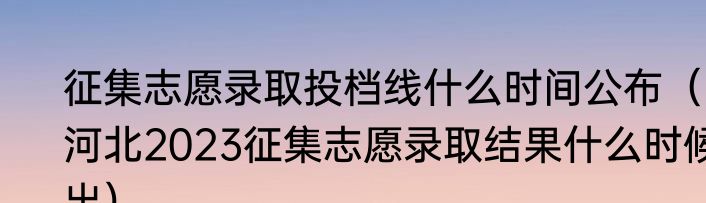 征集志愿录取投档线什么时间公布（河北2023征集志愿录取结果什么时候出）