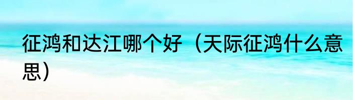 征鸿和达江哪个好（天际征鸿什么意思）