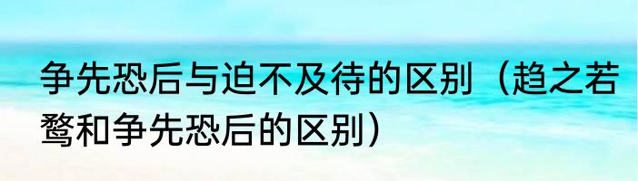 争先恐后与迫不及待的区别（趋之若鹜和争先恐后的区别）