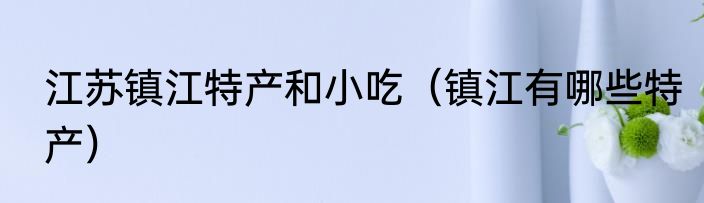 江苏镇江特产和小吃（镇江有哪些特产）