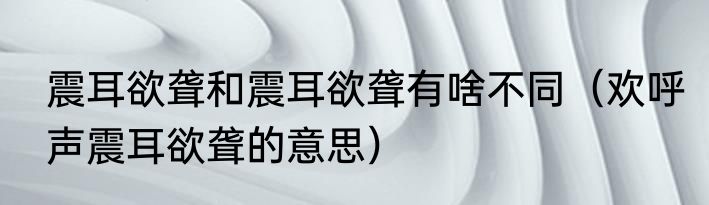 震耳欲聋和震耳欲聋有啥不同（欢呼声震耳欲聋的意思）