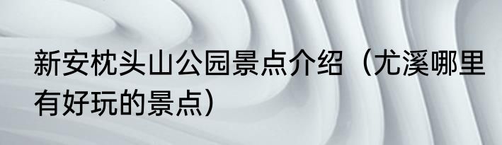 新安枕头山公园景点介绍（尤溪哪里有好玩的景点）