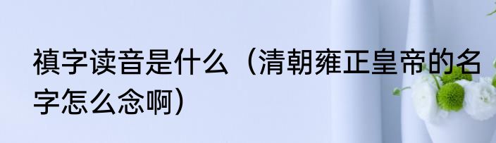 禛字读音是什么（清朝雍正皇帝的名字怎么念啊）