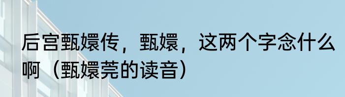 后宫甄嬛传，甄嬛，这两个字念什么啊（甄嬛莞的读音）