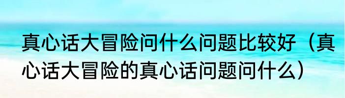 真心话大冒险问什么问题比较好（真心话大冒险的真心话问题问什么）