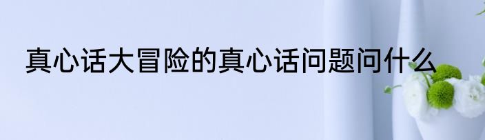 真心话大冒险的真心话问题问什么