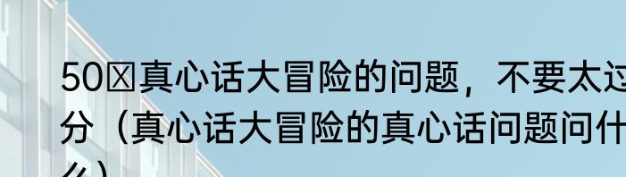 50 真心话大冒险的问题，不要太过分（真心话大冒险的真心话问题问什么）