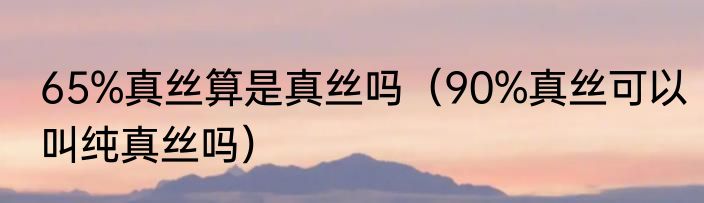 65%真丝算是真丝吗（90%真丝可以叫纯真丝吗）