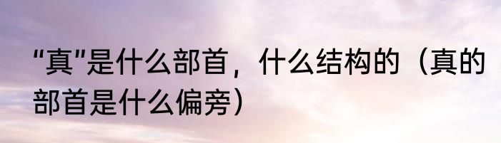 “真”是什么部首，什么结构的（真的部首是什么偏旁）