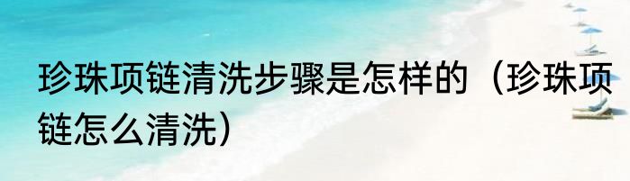 珍珠项链清洗步骤是怎样的（珍珠项链怎么清洗）