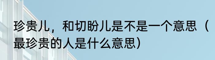 珍贵儿，和切盼儿是不是一个意思（最珍贵的人是什么意思）