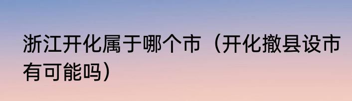浙江开化属于哪个市（开化撤县设市有可能吗）