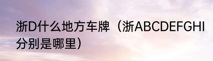 浙D什么地方车牌（浙ABCDEFGHI分别是哪里）