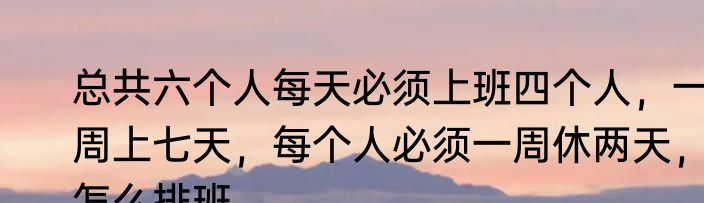 总共六个人每天必须上班四个人，一周上七天，每个人必须一周休两天，怎么排班