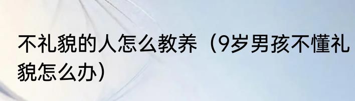 不礼貌的人怎么教养（9岁男孩不懂礼貌怎么办）
