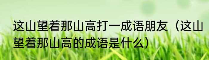 这山望着那山高打一成语朋友（这山望着那山高的成语是什么）