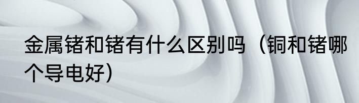 金属锗和锗有什么区别吗（铜和锗哪个导电好）