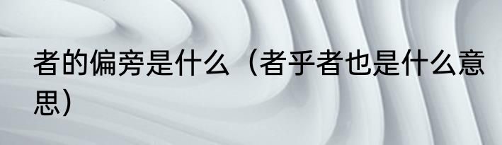 者的偏旁是什么（者乎者也是什么意思）