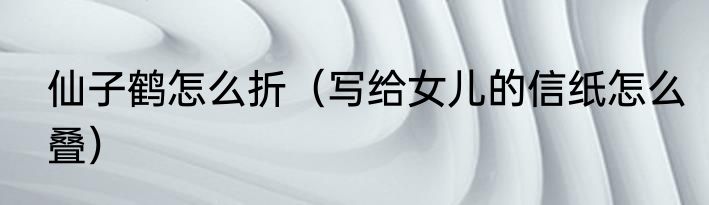 仙子鹤怎么折（写给女儿的信纸怎么叠）