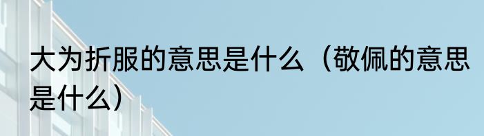 大为折服的意思是什么（敬佩的意思是什么）