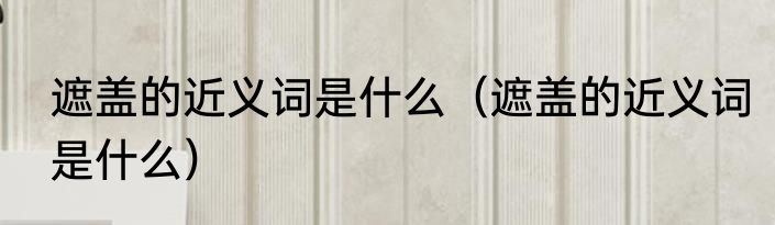 遮盖的近义词是什么（遮盖的近义词是什么）