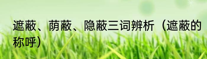 遮蔽、荫蔽、隐蔽三词辨析（遮蔽的称呼）