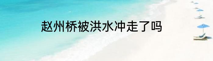 赵州桥被洪水冲走了吗