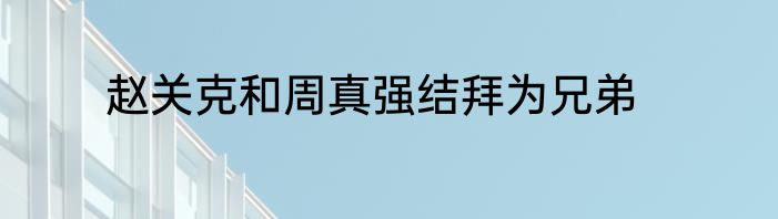 赵关克和周真强结拜为兄弟