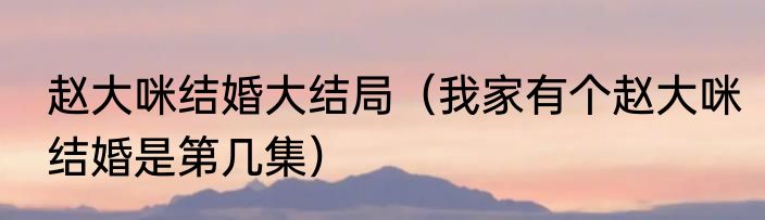 赵大咪结婚大结局（我家有个赵大咪结婚是第几集）