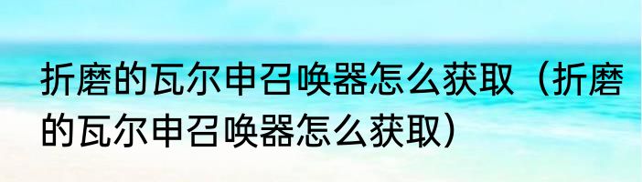 折磨的瓦尔申召唤器怎么获取（折磨的瓦尔申召唤器怎么获取）