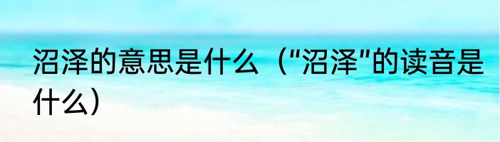 沼泽的意思是什么（“沼泽”的读音是什么）