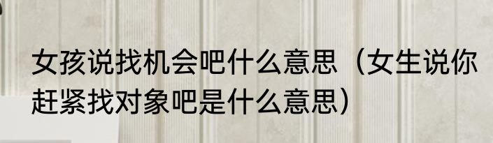 女孩说找机会吧什么意思（女生说你赶紧找对象吧是什么意思）