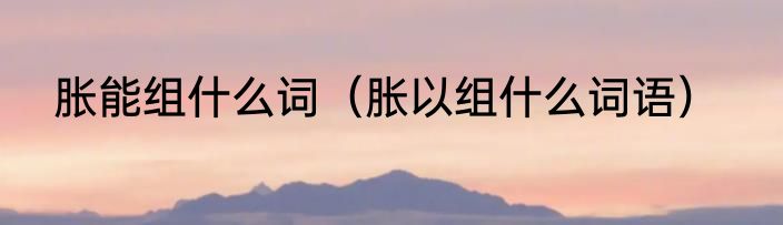 胀能组什么词（胀以组什么词语）