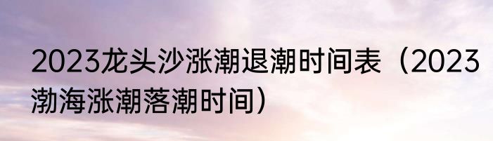 2023龙头沙涨潮退潮时间表（2023渤海涨潮落潮时间）