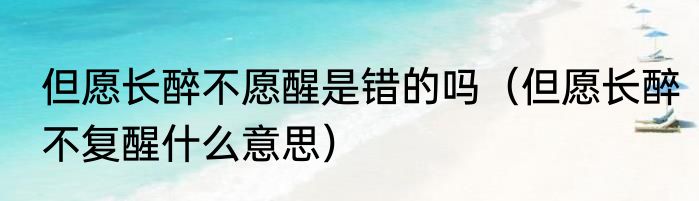 但愿长醉不愿醒是错的吗（但愿长醉不复醒什么意思）