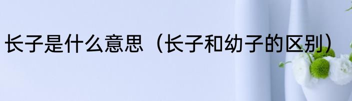 长子是什么意思（长子和幼子的区别）
