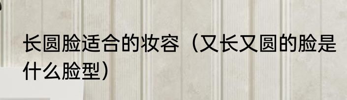 长圆脸适合的妆容（又长又圆的脸是什么脸型）