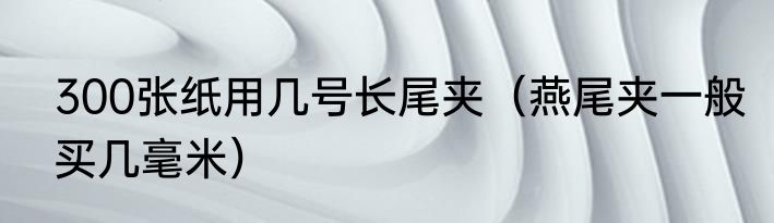 300张纸用几号长尾夹（燕尾夹一般买几毫米）