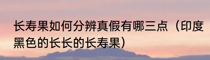 长寿果如何分辨真假有哪三点（印度黑色的长长的长寿果）