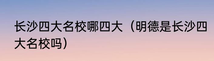 长沙四大名校哪四大（明德是长沙四大名校吗）