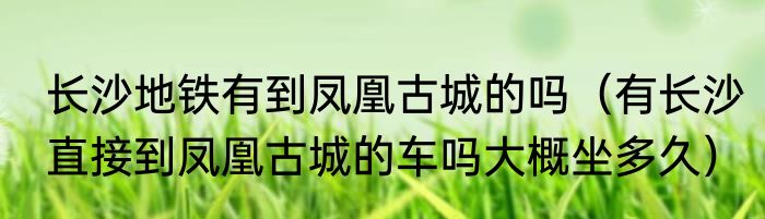 长沙地铁有到凤凰古城的吗（有长沙直接到凤凰古城的车吗大概坐多久）