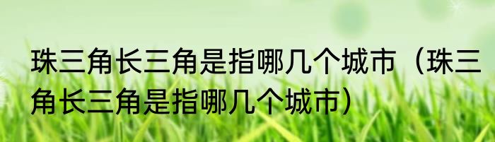 珠三角长三角是指哪几个城市（珠三角长三角是指哪几个城市）