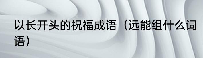 以长开头的祝福成语（远能组什么词语）