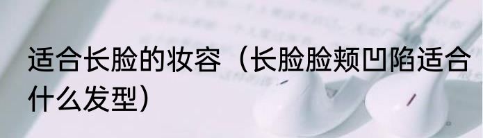 适合长脸的妆容（长脸脸颊凹陷适合什么发型）