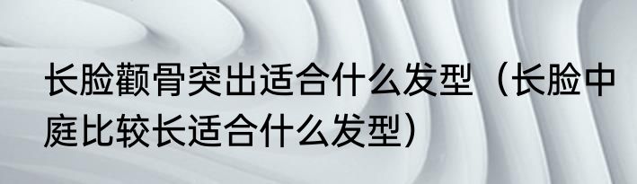 长脸颧骨突出适合什么发型（长脸中庭比较长适合什么发型）
