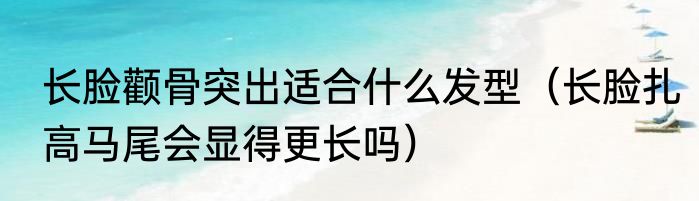 长脸颧骨突出适合什么发型（长脸扎高马尾会显得更长吗）