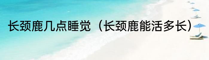 长颈鹿几点睡觉（长颈鹿能活多长）