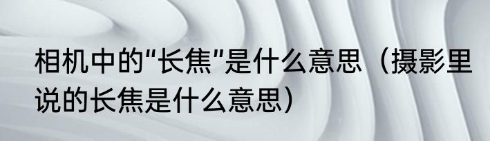 相机中的“长焦”是什么意思（摄影里说的长焦是什么意思）