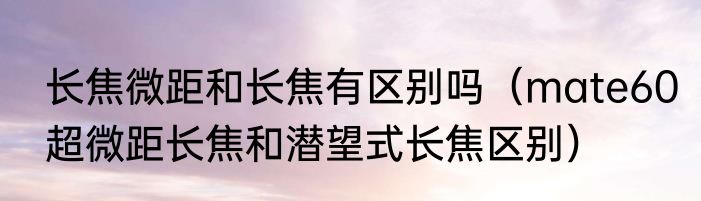 长焦微距和长焦有区别吗（mate60超微距长焦和潜望式长焦区别）