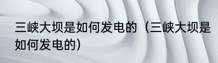 三峡大坝是如何发电的（三峡大坝是如何发电的）